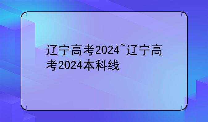 辽宁高考2024~辽宁高考2024本科线