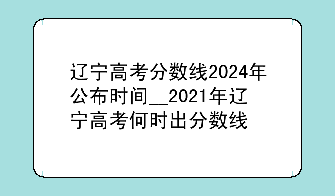 辽宁高考分数线2024年公布时间__2021年辽宁高考何时出分数线