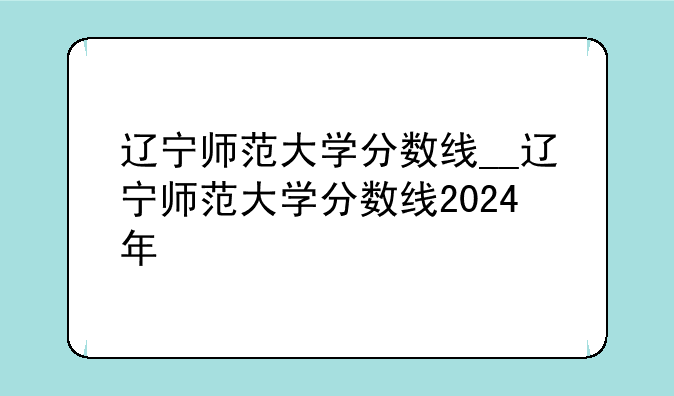 辽宁师范大学分数线__辽宁师范大学分数线2024年