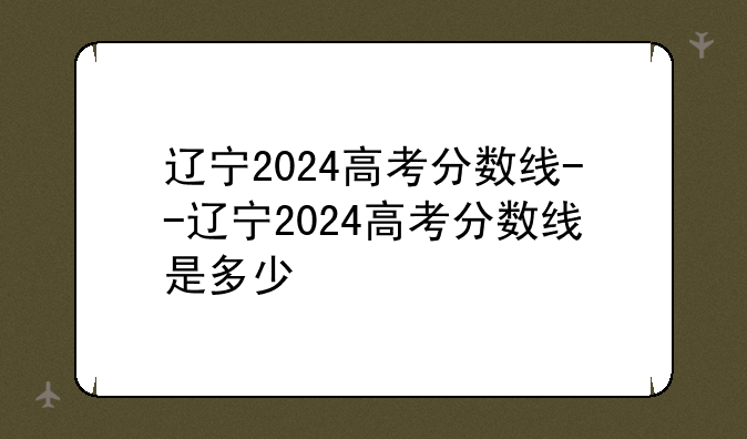 辽宁2024高考分数线--辽宁2024高考分数线是多少