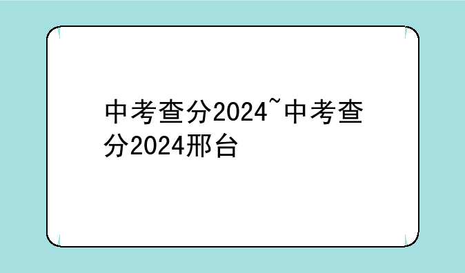 中考查分2024~中考查分2024邢台