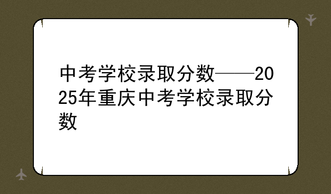 中考学校录取分数——2025年重庆中考学校录取分数