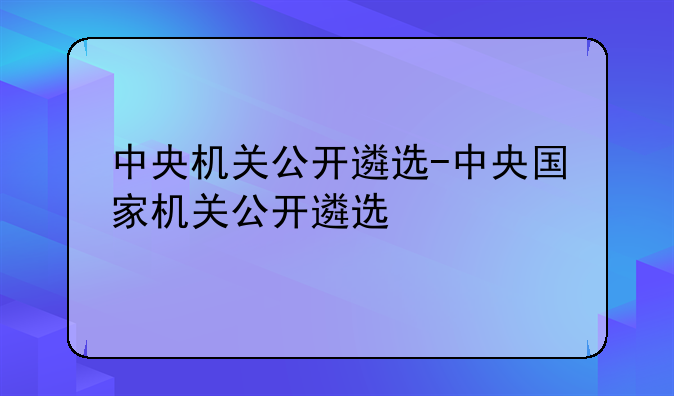 中央机关公开遴选-中央国家机关公开遴选