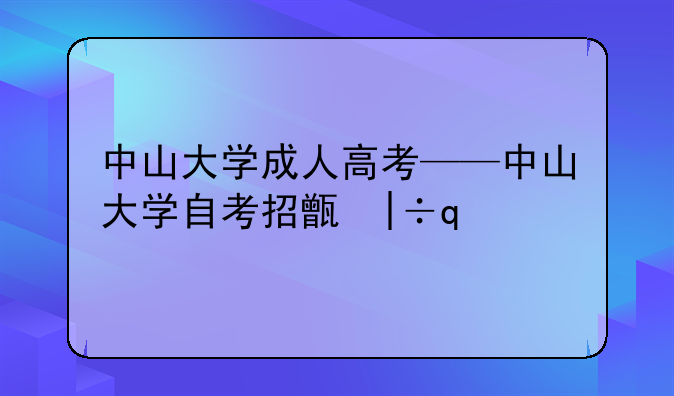 中山大学成人高考——中山大学自考招生网