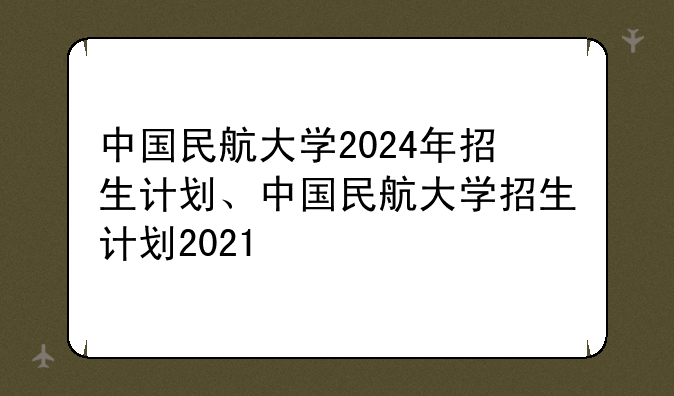 中国民航大学2024年招生计划、中国民航大学招生计划2021