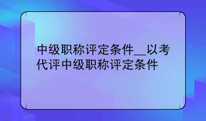 中级职称评定条件__以考代评中级职称评定条件