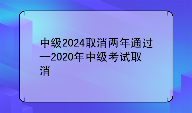 中级2024取消两年通过--2020年中级考试取消