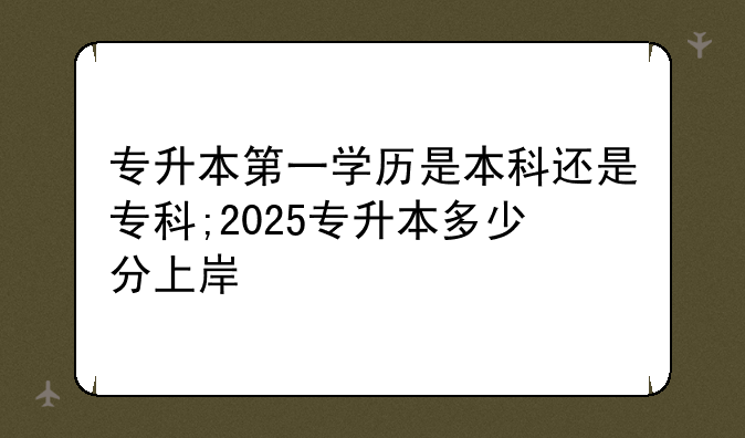 专升本第一学历是本科还是专科;2025专升本多少分上岸