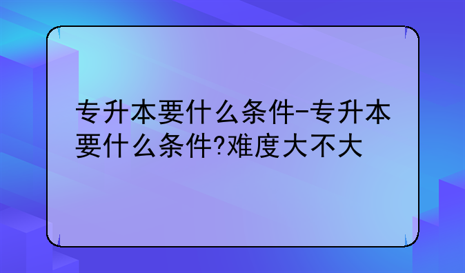 专升本要什么条件-专升本要什么条件?难度大不大