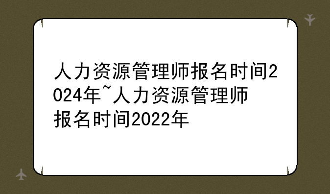 人力资源管理师报名时间2024年~人力资源管理师报名时间2022年