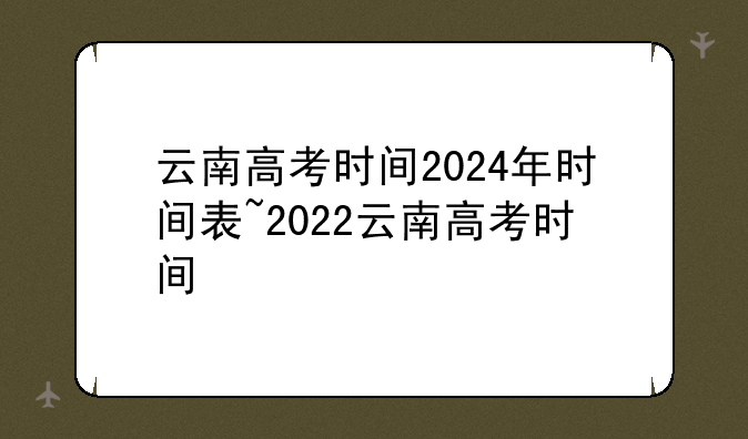 云南高考时间2024年时间表~2022云南高考时间