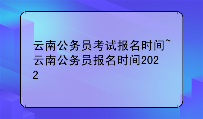 云南公务员考试报名时间~云南公务员报名时间2022