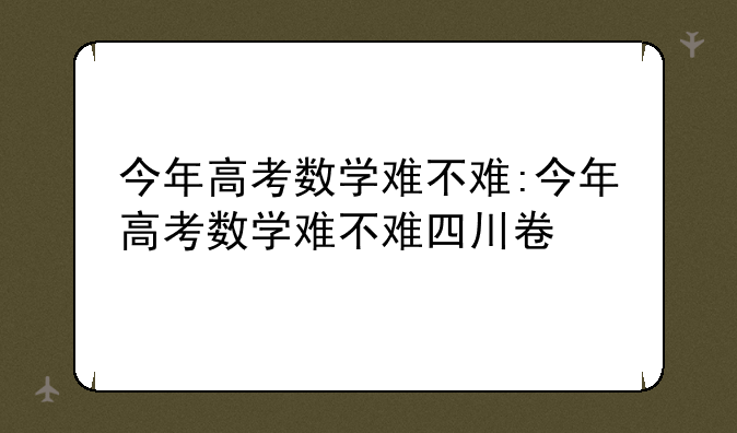 今年高考数学难不难:今年高考数学难不难四川卷