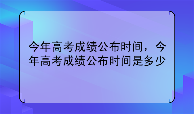 今年高考成绩公布时间，今年高考成绩公布时间是多少