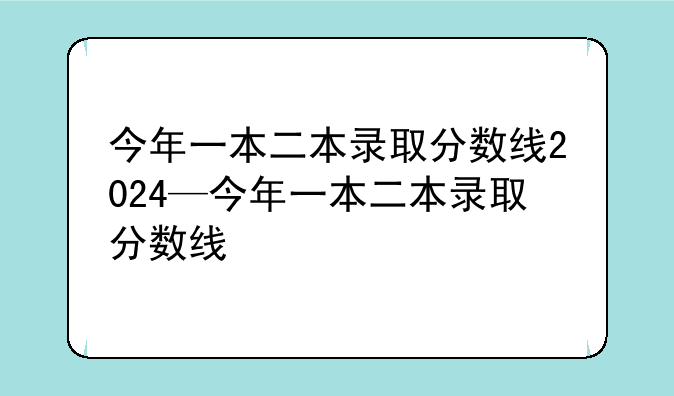 今年一本二本录取分数线2024—今年一本二本录取分数线