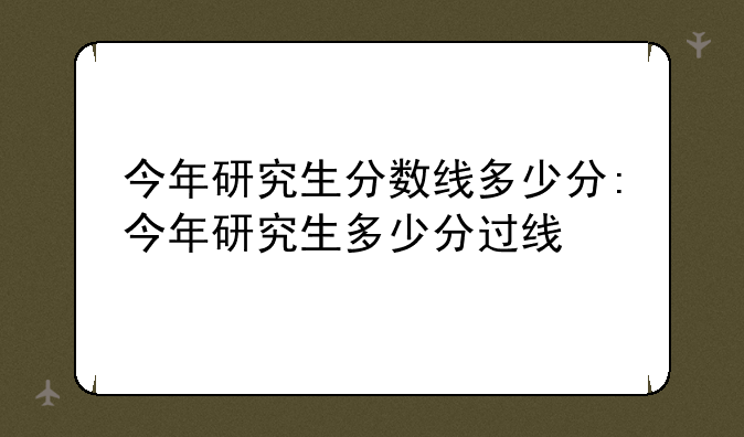 今年研究生分数线多少分:今年研究生多少分过线