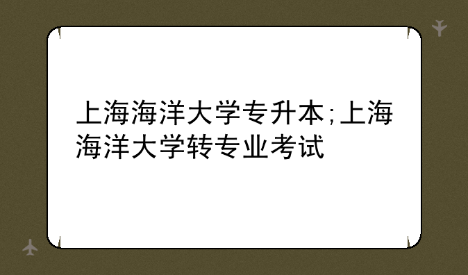 上海海洋大学专升本;上海海洋大学转专业考试