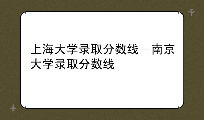 上海大学录取分数线—南京大学录取分数线