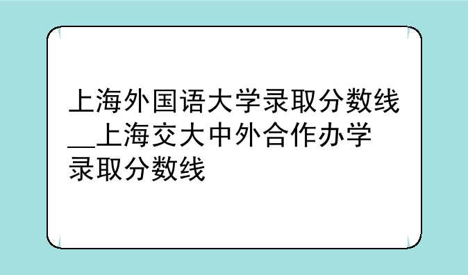 上海外国语大学录取分数线__上海交大中外合作办学录取分数线