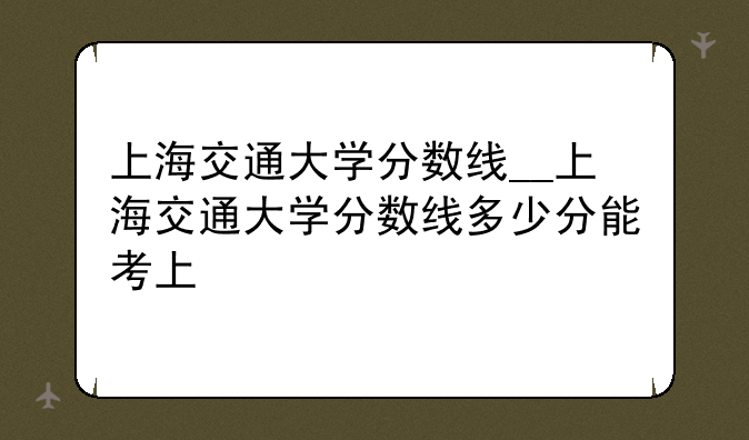 上海交通大学分数线__上海交通大学分数线多少分能考上