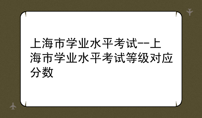 上海市学业水平考试--上海市学业水平考试等级对应分数