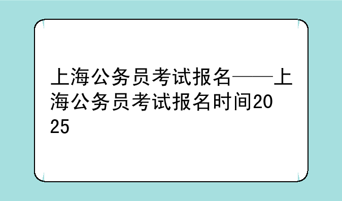 上海公务员考试报名——上海公务员考试报名时间2025