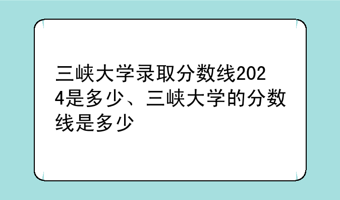 三峡大学录取分数线2024是多少、三峡大学的分数线是多少