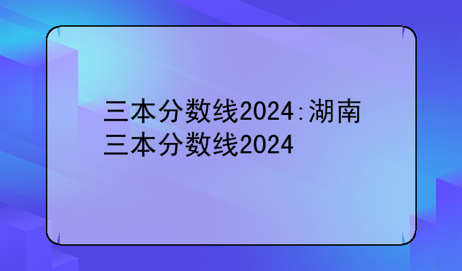 三本分数线2024:湖南三本分数线2024