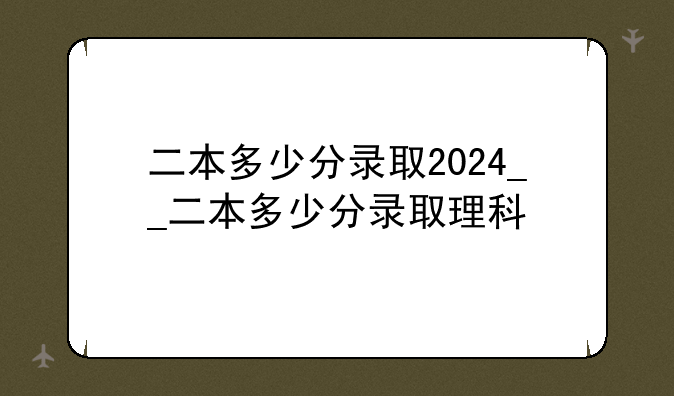二本多少分录取2024__二本多少分录取理科
