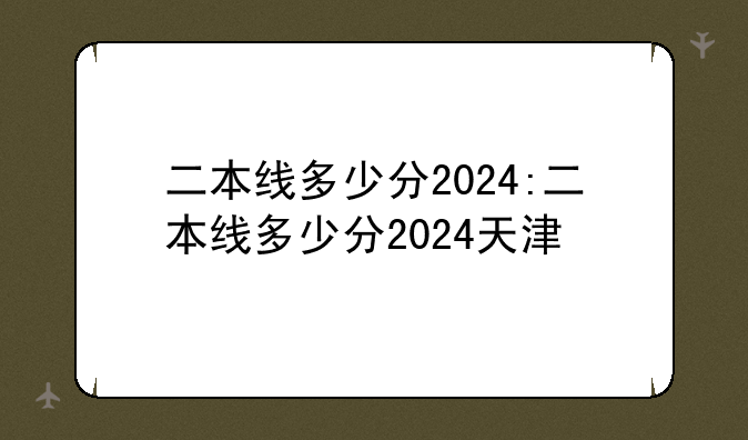二本线多少分2024:二本线多少分2024天津