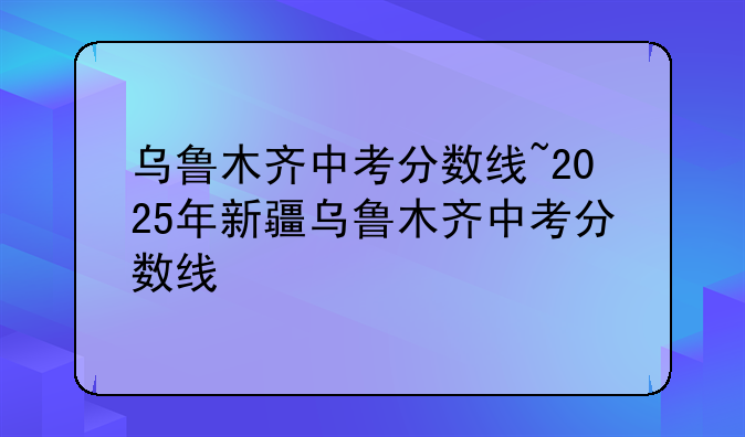 乌鲁木齐中考分数线~2025年新疆乌鲁木齐中考分数线