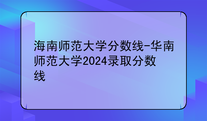 海南师范大学分数线-华南师范大学2024录取分数线