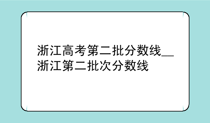浙江高考第二批分数线__浙江第二批次分数线