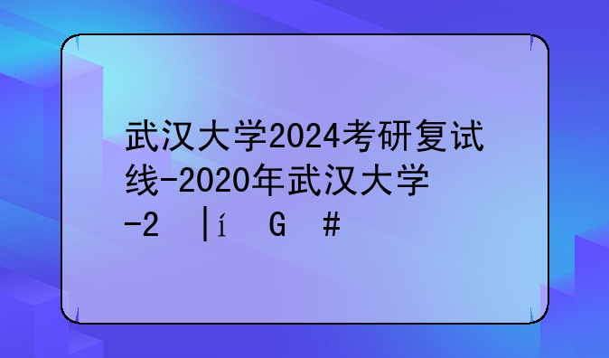 武汉大学2024考研复试线-2020年武汉大学研究生复试分数线公布了吗