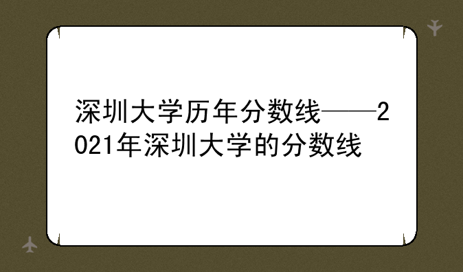 深圳大学历年分数线——2021年深圳大学的分数线