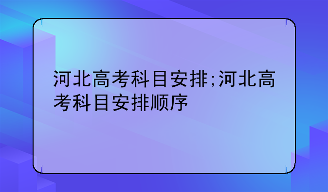 河北高考科目安排;河北高考科目安排顺序