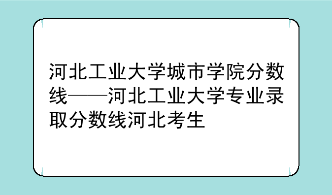 河北工业大学城市学院分数线——河北工业大学专业录取分数线河北考生