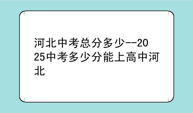 河北中考总分多少--2025中考多少分能上高中河北