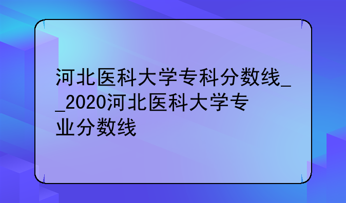 河北医科大学专科分数线__2020河北医科大学专业分数线