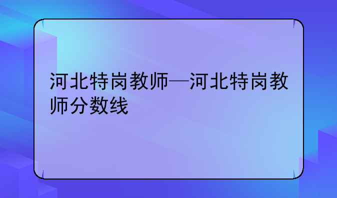 河北特岗教师—河北特岗教师分数线
