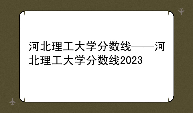河北理工大学分数线——河北理工大学分数线2023