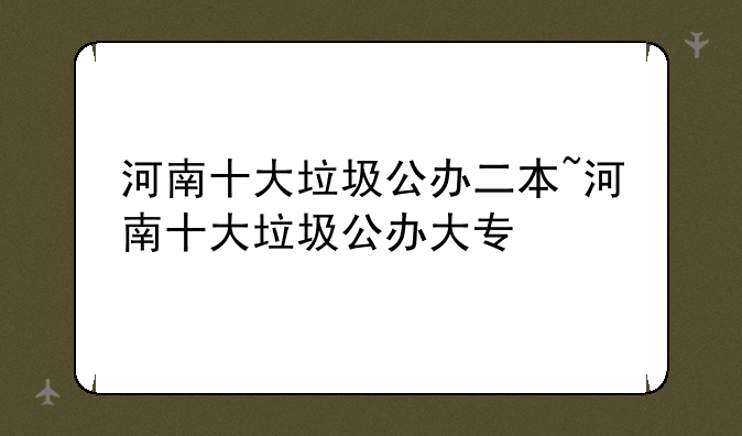 河南十大垃圾公办二本~河南十大垃圾公办大专