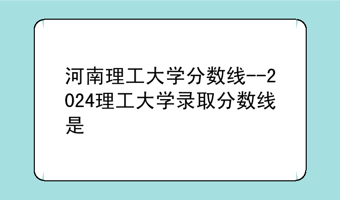 河南理工大学分数线--2024理工大学录取分数线是