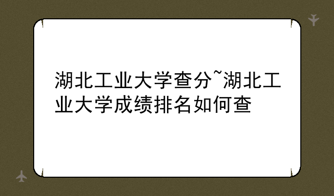 湖北工业大学查分~湖北工业大学成绩排名如何查
