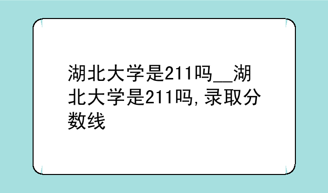 湖北大学是211吗__湖北大学是211吗,录取分数线
