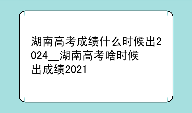 湖南高考成绩什么时候出2024__湖南高考啥时候出成绩2021
