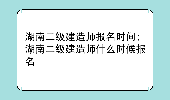 湖南二级建造师报名时间;湖南二级建造师什么时候报名