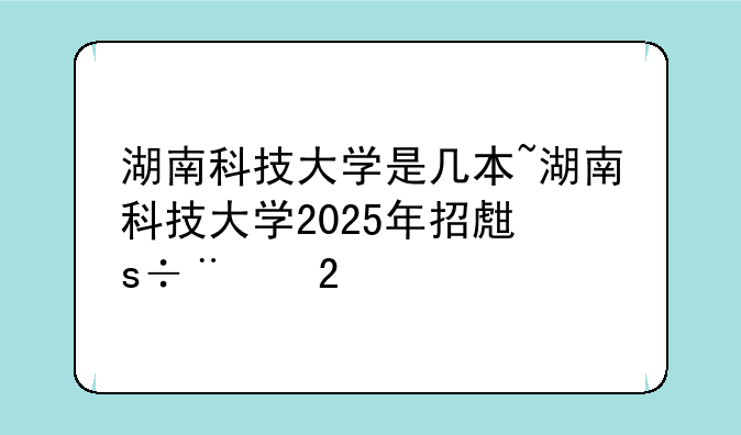 湖南科技大学是几本~湖南科技大学2025年招生简章