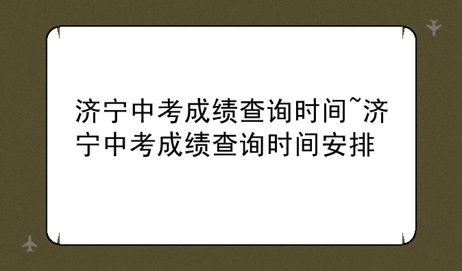 济宁中考成绩查询时间~济宁中考成绩查询时间安排