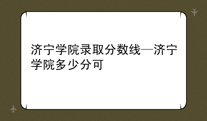 济宁学院录取分数线—济宁学院多少分可